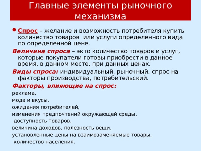 Главные элементы рыночного механизма Спрос – желание и возможность потребителя купить количество товаров или услуги определенного вида по определенной цене. Величина спроса – экто количество товаров и услуг, которые покупатели готовы приобрести в данное время, в данном месте, при данных ценах. Виды спроса: индивидуальный, рыночный, спрос на факторы производства, потребительский. Факторы, влияющие на спрос: реклама, мода и вкусы, ожидания потребителей, изменения предпочтений окружающей среды,  доступность товаров, величина доходов, полезность вещи, установленные цены на взаимозаменяемые товары,  количество населения. 