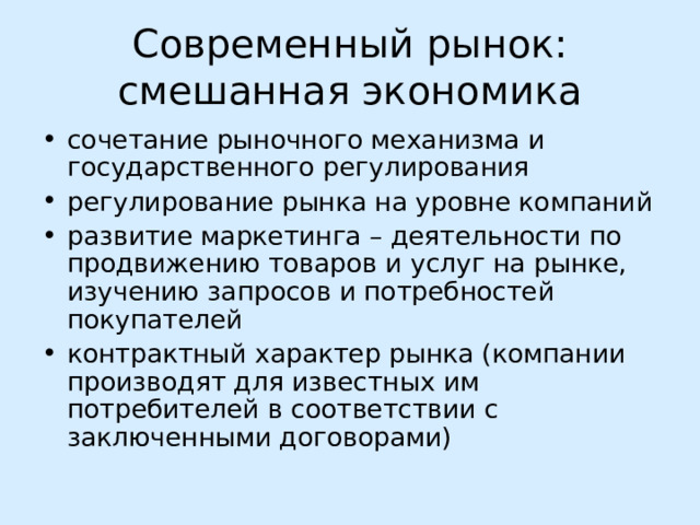 Современный рынок:  смешанная экономика сочетание рыночного механизма и государственного регулирования регулирование рынка на уровне компаний развитие маркетинга – деятельности по продвижению товаров и услуг на рынке, изучению запросов и потребностей покупателей контрактный характер рынка (компании производят для известных им потребителей в соответствии с заключенными договорами) 