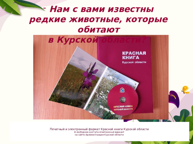 Нам с вами известны редкие животные, которые обитают в Курской области? Печатный и электронный формат Красной книги Курской области В свободном доступе электронный вариант на сайте Администрации Курской области 