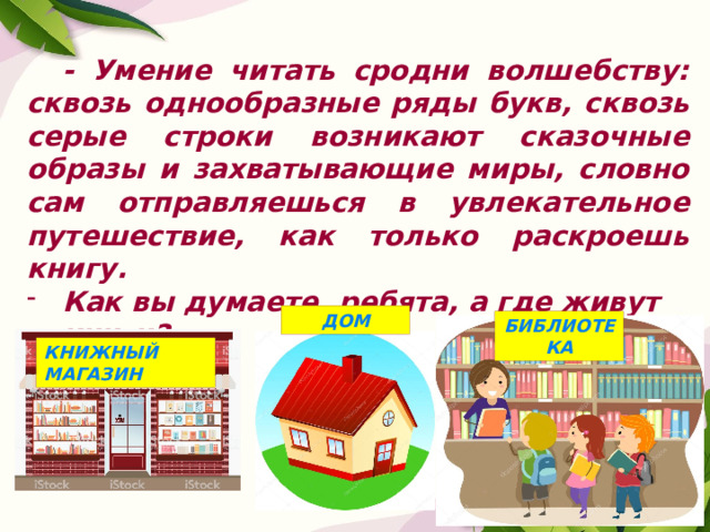  - Умение читать сродни волшебству: сквозь однообразные ряды букв, сквозь серые строки возникают сказочные образы и захватывающие миры, словно сам отправляешься в увлекательное путешествие, как только раскроешь книгу. Как вы думаете, ребята, а где живут книги? ДОМ БИБЛИОТЕКА КНИЖНЫЙ МАГАЗИН 