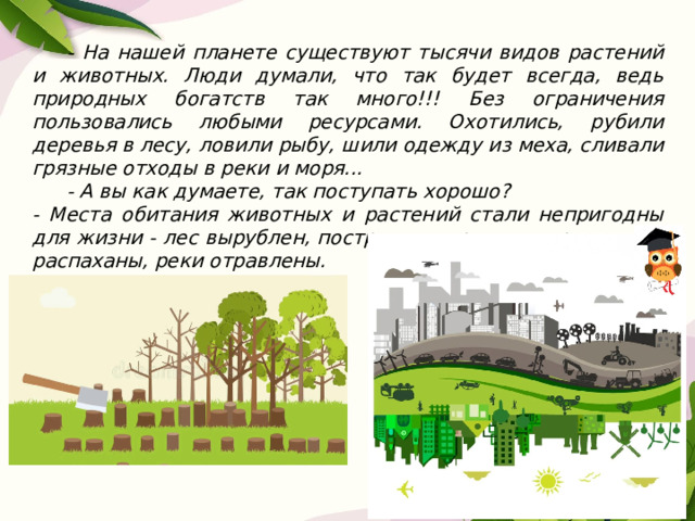  - На нашей планете существуют тысячи видов растений и животных. Люди думали, что так будет всегда, ведь природных богатств так много!!! Без ограничения пользовались любыми ресурсами. Охотились, рубили деревья в лесу, ловили рыбу, шили одежду из меха, сливали грязные отходы в реки и моря...  - А вы как думаете, так поступать хорошо? - Места обитания животных и растений стали непригодны для жизни - лес вырублен, построены города и дороги, луга распаханы, реки отравлены. 