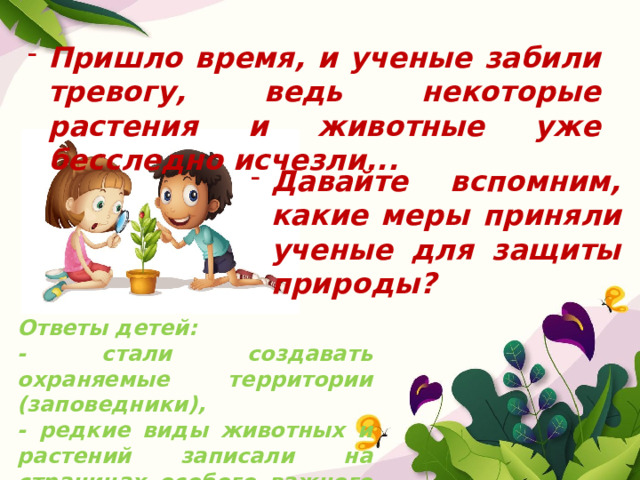 Пришло время, и ученые забили тревогу, ведь некоторые растения и животные уже бесследно исчезли... Давайте вспомним, какие меры приняли ученые для защиты природы? Ответы детей: - стали создавать охраняемые территории (заповедники), - редкие виды животных и растений записали на страницах особого важного документа - Красной книги. 