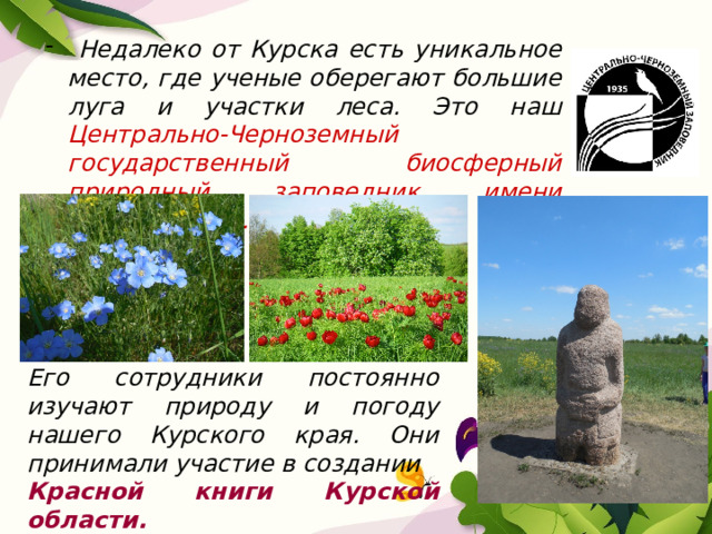  Недалеко от Курска есть уникальное место, где ученые оберегают большие луга и участки леса. Это наш Центрально-Черноземный государственный биосферный природный заповедник имени профессора В.В. Алехина. Его сотрудники постоянно изучают природу и погоду нашего Курского края. Они принимали участие в создании Красной книги Курской области. 