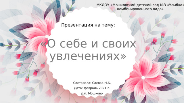 МКДОУ «Мошковский детский сад №3 «Улыбка» комбинированного вида» Презентация на тему: «О себе и своих увлечениях» Составила: Сасова Н.Б. Дата: февраль 2021 г. р.п. Мошково 