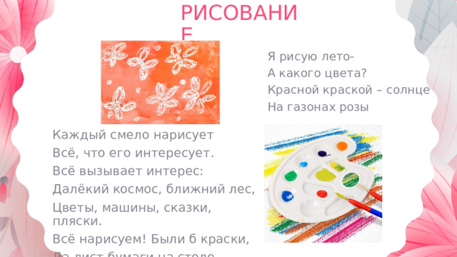 РИСОВАНИЕ Я рисую лето- А какого цвета? Красной краской – солнце На газонах розы Каждый смело нарисует Всё, что его интересует. Всё вызывает интерес: Далёкий космос, ближний лес, Цветы, машины, сказки, пляски. Всё нарисуем! Были б краски, Да лист бумаги на столе. 