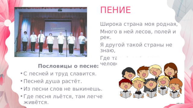 ПЕНИЕ Широка страна моя родная, Много в ней лесов, полей и рек. Я другой такой страны не знаю, Где так вольно дышит человек. Пословицы о песне: С песней и труд славится. Песней душа растёт. Из песни слов не выкинешь. Где песня льётся, там легче живётся. 