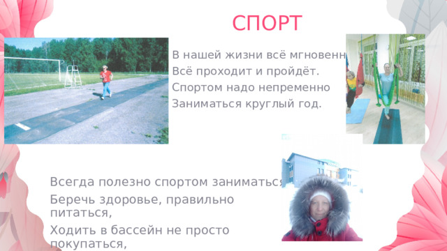 СПОРТ В нашей жизни всё мгновенно, Всё проходит и пройдёт. Спортом надо непременно Заниматься круглый год. Всегда полезно спортом заниматься, Беречь здоровье, правильно питаться, Ходить в бассейн не просто покупаться, А закаляться и оздоровляться. 