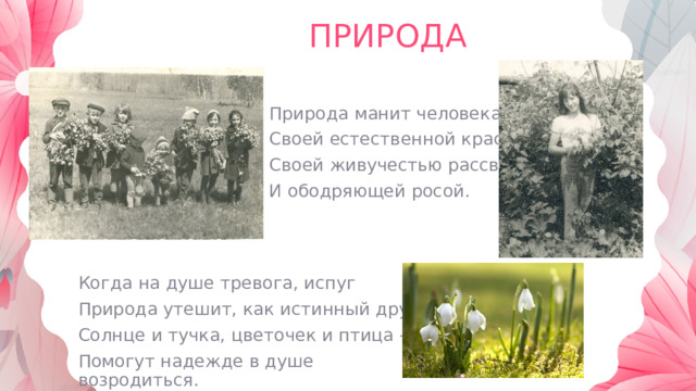 ПРИРОДА Природа манит человека Своей естественной красой, Своей живучестью рассвета И ободряющей росой. Когда на душе тревога, испуг Природа утешит, как истинный друг. Солнце и тучка, цветочек и птица – Помогут надежде в душе возродиться. 
