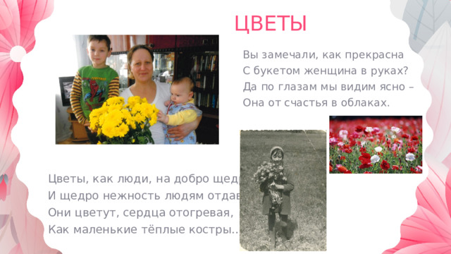 ЦВЕТЫ Вы замечали, как прекрасна С букетом женщина в руках? Да по глазам мы видим ясно – Она от счастья в облаках. Цветы, как люди, на добро щедры И щедро нежность людям отдавая, Они цветут, сердца отогревая, Как маленькие тёплые костры… 