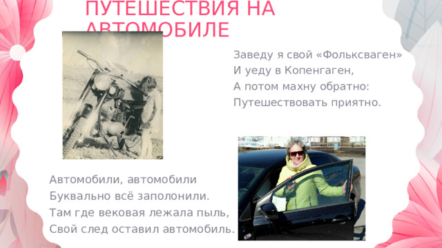 ПУТЕШЕСТВИЯ НА АВТОМОБИЛЕ Заведу я свой «Фольксваген» И уеду в Копенгаген, А потом махну обратно: Путешествовать приятно. Автомобили, автомобили Буквально всё заполонили. Там где вековая лежала пыль, Свой след оставил автомобиль. 