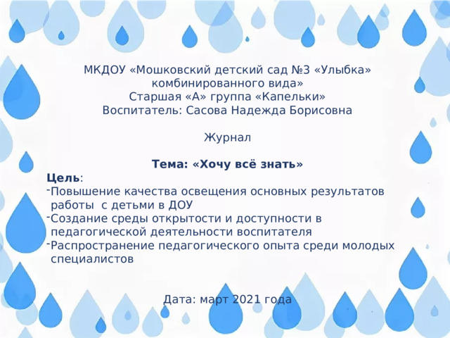 МКДОУ «Мошковский детский сад №3 «Улыбка» комбинированного вида» Старшая «А» группа «Капельки» Воспитатель: Сасова Надежда Борисовна Журнал Тема: «Хочу всё знать» Цель : Повышение качества освещения основных результатов работы с детьми в ДОУ Создание среды открытости и доступности в педагогической деятельности воспитателя Распространение педагогического опыта среди молодых специалистов Дата: март 2021 года 