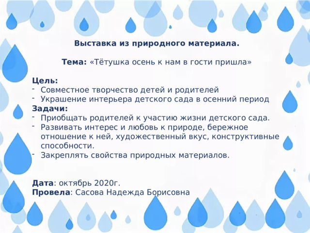 Выставка из природного материала.  Тема: «Тётушка осень к нам в гости пришла» Цель: Совместное творчество детей и родителей Украшение интерьера детского сада в осенний период Задачи: Приобщать родителей к участию жизни детского сада. Развивать интерес и любовь к природе, бережное отношение к ней, художественный вкус, конструктивные способности. Закреплять свойства природных материалов. Дата : октябрь 2020г. Провела : Сасова Надежда Борисовна 