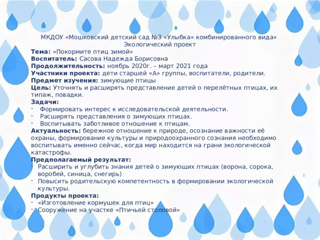 МКДОУ «Мошковский детский сад №3 «Улыбка» комбинированного вида» Экологический проект Тема: «Покормите птиц зимой» Воспитатель: Сасова Надежда Борисовна Продолжительность: ноябрь 2020г. – март 2021 года Участники проекта: дети старшей «А» группы, воспитатели, родители. Предмет изучения: зимующие птицы Цель: Уточнять и расширять представление детей о перелётных птицах, их типаж, повадки. Задачи: Формировать интерес к исследовательской деятельности. Расширять представления о зимующих птицах. Воспитывать заботливое отношение к птицам. Актуальность: бережное отношение к природе, осознание важности её охраны, формирование культуры и природоохранного сознания необходимо воспитывать именно сейчас, когда мир находится на грани экологической катастрофы. Предполагаемый результат: Расширить и углубить знания детей о зимующих птицах (ворона, сорока, воробей, синица, снегирь) Повысить родительскую компетентность в формировании экологической культуры. Продукты проекта: «Изготовление кормушек для птиц» Сооружение на участке «Птичьей столовой» 
