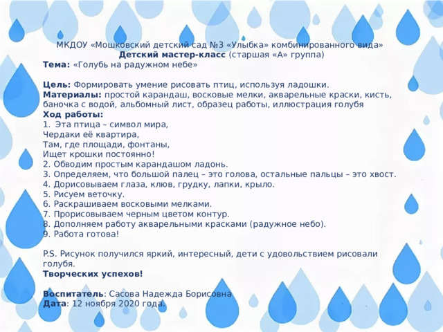 МКДОУ «Мошковский детский сад №3 «Улыбка» комбинированного вида» Детский мастер-класс (старшая «А» группа) Тема: «Голубь на радужном небе» Цель: Формировать умение рисовать птиц, используя ладошки. Материалы: простой карандаш, восковые мелки, акварельные краски, кисть, баночка с водой, альбомный лист, образец работы, иллюстрация голубя Ход работы: Эта птица – символ мира, Чердаки её квартира, Там, где площади, фонтаны, Ищет крошки постоянно! 2. Обводим простым карандашом ладонь. 3. Определяем, что большой палец – это голова, остальные пальцы – это хвост. 4. Дорисовываем глаза, клюв, грудку, лапки, крыло. 5. Рисуем веточку. 6. Раскрашиваем восковыми мелками. 7. Прорисовываем черным цветом контур. 8. Дополняем работу акварельными красками (радужное небо). 9. Работа готова! P.S. Рисунок получился яркий, интересный, дети с удовольствием рисовали голубя. Творческих успехов!  Воспитатель : Сасова Надежда Борисовна Дата : 12 ноября 2020 года. 