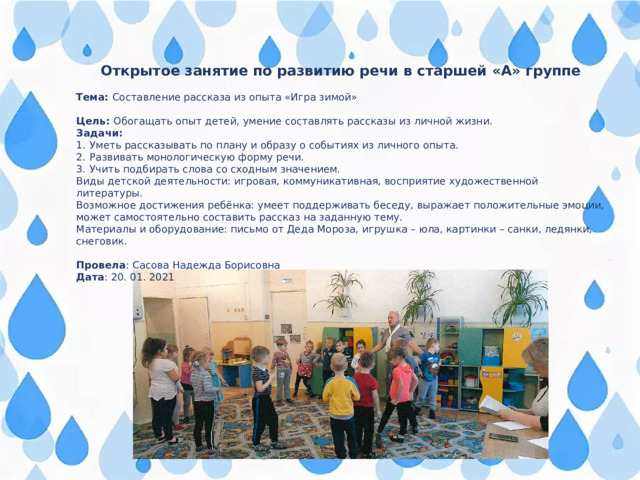 Открытое занятие по развитию речи в старшей «А» группе  Тема: Составление рассказа из опыта «Игра зимой» Цель: Обогащать опыт детей, умение составлять рассказы из личной жизни. Задачи: Уметь рассказывать по плану и образу о событиях из личного опыта. Развивать монологическую форму речи. Учить подбирать слова со сходным значением. Виды детской деятельности: игровая, коммуникативная, восприятие художественной литературы. Возможное достижения ребёнка: умеет поддерживать беседу, выражает положительные эмоции, может самостоятельно составить рассказ на заданную тему. Материалы и оборудование: письмо от Деда Мороза, игрушка – юла, картинки – санки, ледянки, снеговик.  Провела : Сасова Надежда Борисовна Дата : 20. 01. 2021 