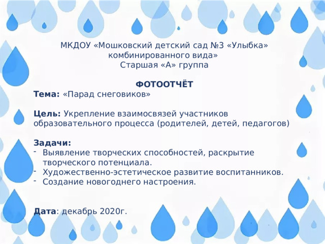 МКДОУ «Мошковский детский сад №3 «Улыбка» комбинированного вида» Старшая «А» группа ФОТООТЧЁТ Тема: «Парад снеговиков» Цель: Укрепление взаимосвязей участников образовательного процесса (родителей, детей, педагогов) Задачи: Выявление творческих способностей, раскрытие творческого потенциала. Художественно-эстетическое развитие воспитанников. Создание новогоднего настроения. Дата : декабрь 2020г. 