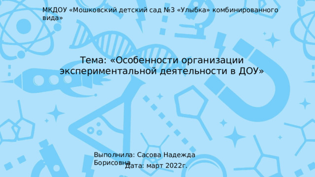 МКДОУ «Мошковский детский сад №3 «Улыбка» комбинированного вида» Тема: «Особенности организации экспериментальной деятельности в ДОУ» Выполнила: Сасова Надежда Борисовна Дата: март 2022г. 