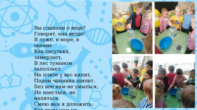 Вы слыхали о воде?  Говорят, она везде!  В луже, в море, в океане  Как сосулька, замерзает,  В лес туманом заползает, На плите у вас кипит, Паром чайника шипит.  Без нее нам не умыться,  Не наесться, не напиться.  Смею вам я доложить:  Без воды нам не прожить!  