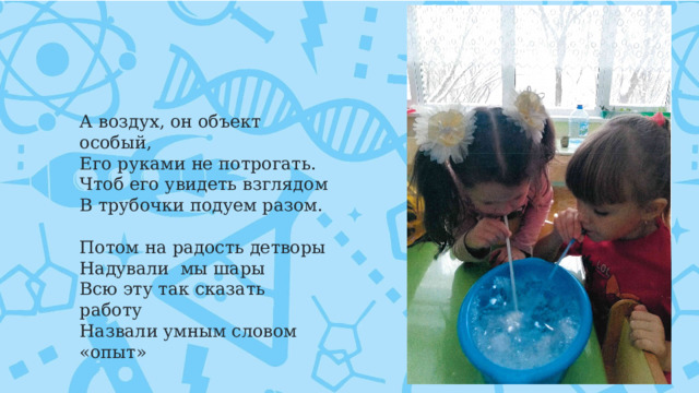 А воздух, он объект особый,  Его руками не потрогать. Чтоб его увидеть взглядом В трубочки подуем разом.      Потом на радость детворы Надували  мы шары Всю эту так сказать работу Назвали умным словом «опыт» 