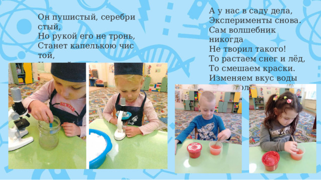 А у нас в саду дела, Эксперименты снова. Сам волшебник никогда Не творил такого! То растаем снег и лёд, То смешаем краски. Изменяем вкус воды Как в волшебной сказке! Он пушистый, серебристый,   Но рукой его не тронь,   Станет капелькою чистой,   Как поймаешь на ладонь.  