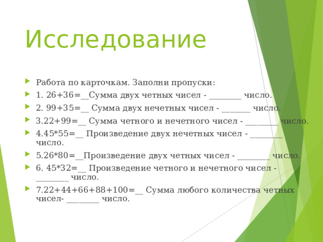 Исследование   Работа по карточкам. Заполни пропуски: 1. 26+36=__Сумма двух четных чисел - ________ число. 2. 99+35=__ Сумма двух нечетных чисел - _______ число. 3.22+99=__ Сумма четного и нечетного чисел - ________ число. 4.45*55=__ Произведение двух нечетных чисел - ________ число. 5.26*80=__Произведение двух четных чисел - ________ число. 6. 45*32=__ Произведение четного и нечетного чисел - ________ число. 7.22 +44+66+88+100=__ Сумма любого количества четных чисел- ________ число.  