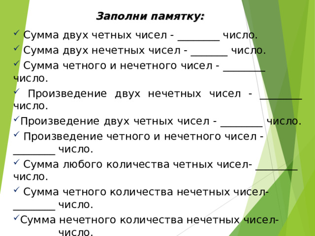 Заполни памятку:  Сумма двух четных чисел - ________ число.  Сумма двух нечетных чисел - _______ число.  Сумма четного и нечетного чисел - ________ число.  Произведение двух нечетных чисел - ________ число. Произведение двух четных чисел - ________ число.  Произведение четного и нечетного чисел - ________ число.  Сумма любого количества четных чисел- ________ число.  Сумма четного количества нечетных чисел- ________ число. Сумма нечетного количества нечетных чисел- ________ число.  