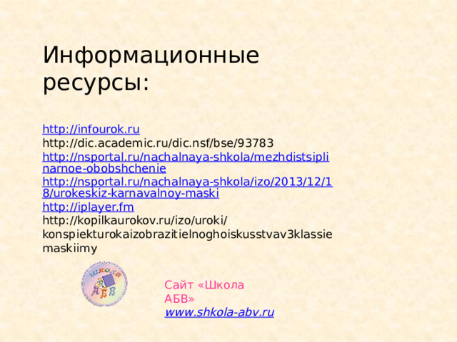 Информационные ресурсы: http://infourok.ru http://dic.academic.ru/dic.nsf/bse/93783 http://nsportal.ru/nachalnaya-shkola/mezhdistsiplinarnoe-obobshchenie http://nsportal.ru/nachalnaya-shkola/izo/2013/12/18/urokeskiz-karnavalnoy-maski http://iplayer.fm http://kopilkaurokov.ru/izo/uroki/konspiekturokaizobrazitielnoghoiskusstvav3klassiemaskiimy Сайт «Школа АБВ» www . shkola - abv . ru 