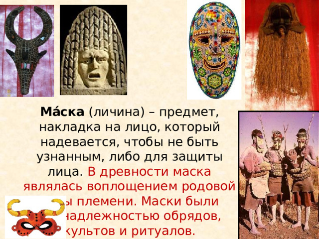 Ма́ска  (личина) – предмет, накладка на лицо, который надевается, чтобы не быть узнанным, либо для защиты лица. В древности маска являлась воплощением родовой силы племени. Маски были принадлежностью обрядов, культов и ритуалов.    