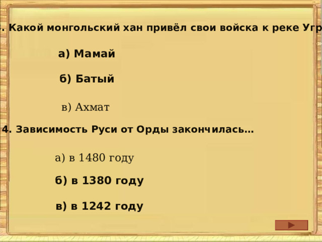 3. Какой монгольский хан привёл свои войска к реке Угра? а) Мамай б) Батый в) Ахмат 4. Зависимость Руси от Орды закончилась… а) в 1480 году б) в 1380 году в) в 1242 году 