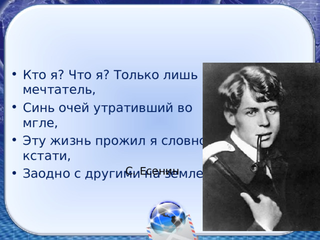 Кто я? Что я? Только лишь мечтатель, Синь очей утративший во мгле, Эту жизнь прожил я словно кстати, Заодно с другими на земле. С. Есенин 