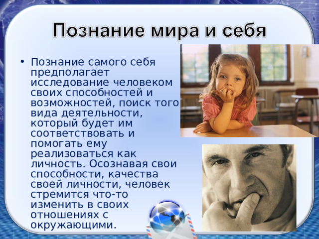 Познание самого себя предполагает исследование человеком своих способностей и возможностей, поиск того вида деятельности, который будет им соответствовать и помогать ему реализоваться как личность. Осознавая свои способности, качества своей личности, человек стремится что-то изменить в своих отношениях с окружающими. 