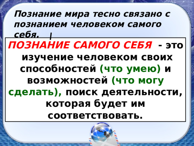 Познание мира тесно связано с познанием человеком самого себя. ПОЗНАНИЕ САМОГО СЕБЯ  - это изучение человеком своих способностей (что умею) и возможностей (что могу сделать), поиск деятельнос­ти, которая будет им соответствовать. 