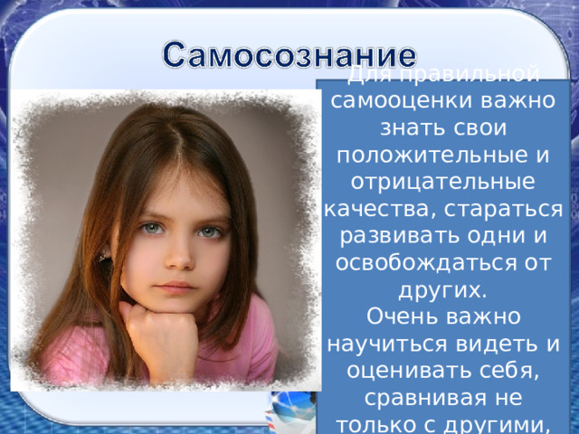 Для правильной самооценки важно знать свои положительные и отрицательные качества, стараться развивать одни и освобождаться от других. Очень важно научиться видеть и оценивать себя, сравнивая не только с другими, но и с самим собой. Читаем «Что такое самооценка» Напишите 3-5 предложений о себе, начиная со слова «Я…», например: «Я хороший ученик». Нарисуйте лестницу из 4-5 ступеней. Разместите на этой лестнице себя и своих друзей. 