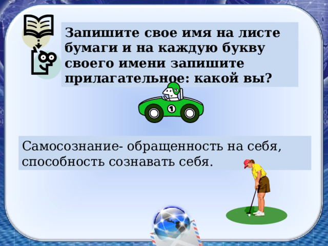 Запишите свое имя на листе бумаги и на каждую букву своего имени запишите прилагательное: какой вы? Самосознание- обращенность на себя, способность сознавать себя. 