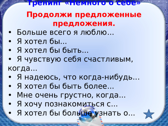 Тренинг «Немного о себе» Продолжи предложенные предложения. • Больше всего я люблю... • Я хотел бы... • Я хотел бы быть... • Я чувствую себя счастливым, когда... • Я надеюсь, что когда-нибудь... • Я хотел бы быть более... • Мне очень грустно, когда... • Я хочу познакомиться с... • Я хотел бы больше узнать о... 