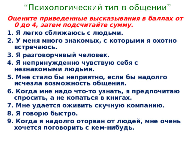 Оцените приведенные высказывания в баллах от 0 до 4, затем подсчитайте сумму. 1. Я легко сближаюсь с людьми. 2. У меня много знакомых, с которыми я охотно встречаюсь. 3. Я разговорчивый человек. 4. Я непринужденно чувствую себя с незнакомыми людьми. 5. Мне стало бы неприятно, если бы надолго исчезла возможность общения. 6. Когда мне надо что-то узнать, я предпочитаю спросить, а не копаться в книгах. 7. Мне удается оживить скучную компанию. 8. Я говорю быстро. 9. Когда я надолго оторван от людей, мне очень хочется поговорить с кем-нибудь. 