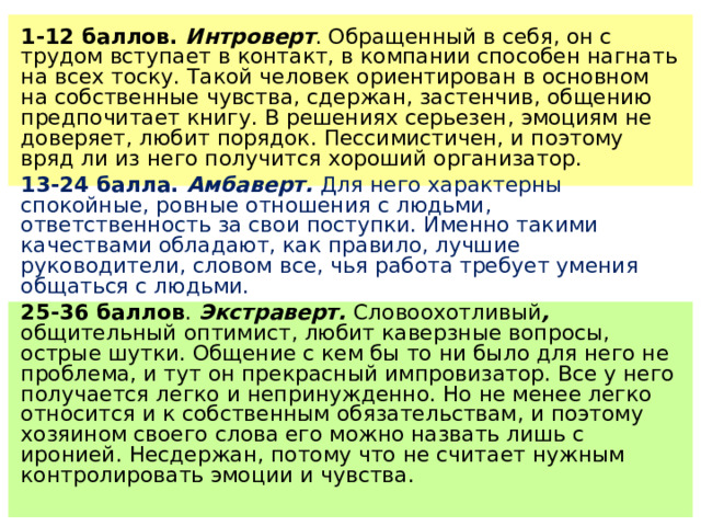 1-12 баллов. Интроверт . Обращенный в себя, он с трудом вступает в контакт, в компании способен нагнать на всех тоску. Такой человек ориентирован в основном на собственные чувства, сдержан, застенчив, общению предпочитает книгу. В решениях серьезен, эмоциям не доверяет, любит порядок. Пессимистичен, и поэтому вряд ли из него получится хороший организатор. 13-24 балла. Амбаверт. Для него характерны спокойные, ровные отношения с людьми, ответственность за свои поступки. Именно такими качествами обладают, как правило, лучшие руководители, словом все, чья работа требует умения общаться с людьми. 25-36 баллов . Экстраверт. Словоохотливый , общительный  оптимист, любит каверзные вопросы, острые шутки. Общение с кем бы то ни было для него не проблема, и тут он прекрасный импровизатор. Все у него получается легко и непринужденно. Но не менее легко относится и к собственным обязательствам, и поэтому хозяином своего слова его можно назвать лишь с иронией. Несдержан, потому что не считает нужным контролировать эмоции и чувства. 