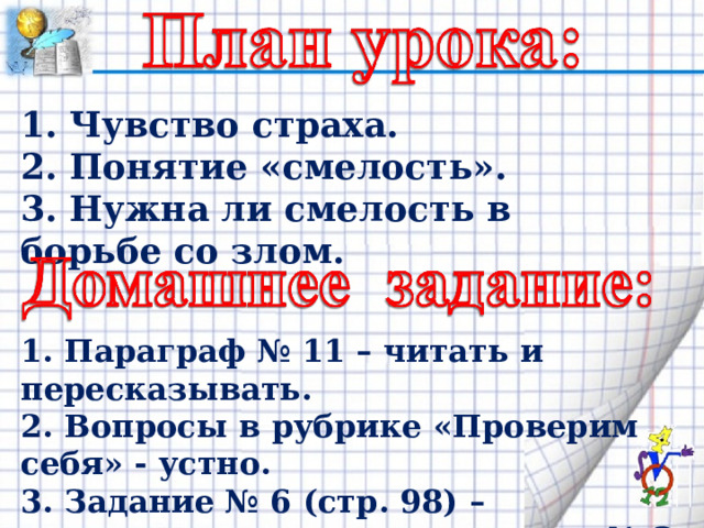 1. Чувство страха. 2. Понятие «смелость». 3. Нужна ли смелость в борьбе со злом. 1. Параграф № 11 – читать и пересказывать. 2. Вопросы в рубрике «Проверим себя» - устно. 3. Задание № 6 (стр. 98) – письменно в тетрадях, задание № 2 (стр. 98) - устно . 