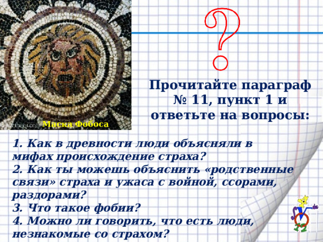 Прочитайте параграф № 11, пункт 1 и ответьте на вопросы: Маска Фобоса 1. Как в древности люди объясняли в мифах происхо­ждение страха? 2. Как ты можешь объяснить «родственные связи» страха и ужаса с войной, ссорами, раздорами? 3. Что такое фобии? 4. Можно ли говорить, что есть люди, незнакомые со страхом? 5. Всегда ли страх вреден? 
