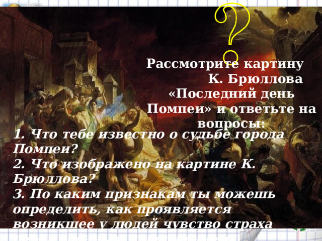 Рассмотрите картину К. Брюллова «Последний день Помпеи» и ответьте на вопросы: 1. Что тебе известно о судьбе города Помпеи? 2. Что изображено на картине К. Брюллова? 3. По каким признакам ты можешь определить, как проявляется возникшее у людей чувство страха перед грозным извержением? 4. Какие примеры смелости ты видишь на полотне великого мастера? 