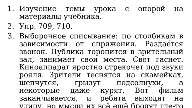 Изучение темы урока с опорой на материалы учебника. Упр. 709, 710. Выборочное списывание: по столбикам в зависимости от спряжения. Раздаётся звонок. Публика торопится в зрительный зал, занимает свои места. Свет гаснет. Киноаппарат яростно стрекочет под звуки рояля. Зрители теснятся на скамейках, шепчутся, грызут подсолнухи, а некоторые даже курят. Вот фильм заканчивается, и ребята выходят на улицу, но мысли их всё ещё бродят где-то в том мире, который они увидели в кино. (По А. Рыбакову) 