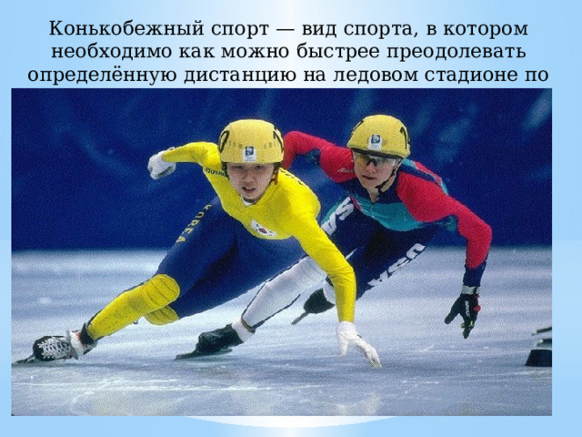 Конькобежный спорт — вид спорта, в котором необходимо как можно быстрее преодолевать определённую дистанцию на ледовом стадионе по замкнутому кругу. 