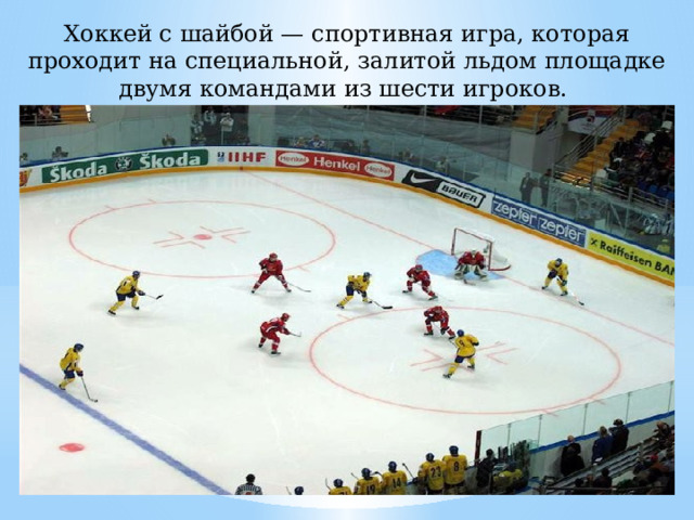 Хоккей с шайбой — спортивная игра, которая проходит на специальной, залитой льдом площадке двумя командами из шести игроков. 