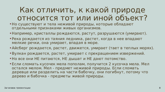 Как отличить, к какой природе относится тот или иной объект? Но существуют и тела неживой природы, которые обладают отдельными признаками живых организмов. Например, кристаллы рождаются, растут, разрушаются (умирают). Река рождается из таяния ледника, растет, когда в нее впадают мелкие речки, она умирает, впадая в море. Айсберг рождается, растет, движется, умирает (тает в теплых морях). Вулкан рождается, растет, умирает с прекращением извержений. Но все они НЕ питаются, НЕ дышат и НЕ дают потомство. Если сломать кусочек мела пополам, получится 2 кусочка мела. Мел остался мелом. Мел - предмет неживой природы. Если сломать деревце или разделить на части бабочку, они погибнут, потому что дерево и бабочка - предметы живой природы. Заголовок презентации 5 5 