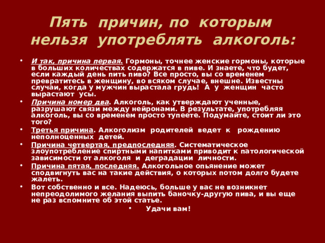 Пять причин, по которым нельзя употреблять алкоголь: И так, причина первая . Гормоны, точнее женские гормоны, которые в больших количествах содержатся в пиве. И знаете, что будет, если каждый день пить пиво? Все просто, вы со временем превратитесь в женщину, во всяком случае, внешне. Известны случаи, когда у мужчин вырастала грудь! А у женщин часто вырастают усы. Причина номер два . Алкоголь, как утверждают ученные, разрушают связи между нейронами. В результате, употребляя алкоголь, вы со временем просто тупеете. Подумайте, стоит ли это того? Третья причина . Алкоголизм родителей ведет к рождению неполноценных детей. Причина четвертая, предпоследняя . Систематическое злоупотребление спиртными напитками приводит к патологической зависимости от алкоголя и деградации личности. Причина пятая, последняя. Алкогольное опьянение может сподвигнуть вас на такие действия, о которых потом долго будете жалеть. Вот собственно и все. Надеюсь, больше у вас не возникнет непреодолимого желания выпить баночку-другую пива, и вы еще не раз вспомните об этой статье. Удачи вам! 