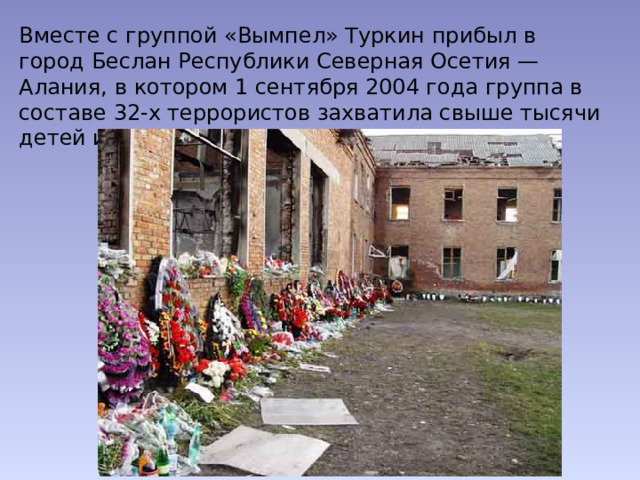 Вместе с группой «Вымпел» Туркин прибыл в город Беслан Республики Северная Осетия — Алания, в котором 1 сентября 2004 года группа в составе 32-х террористов захватила свыше тысячи детей и взрослых в здании школы № 1. 