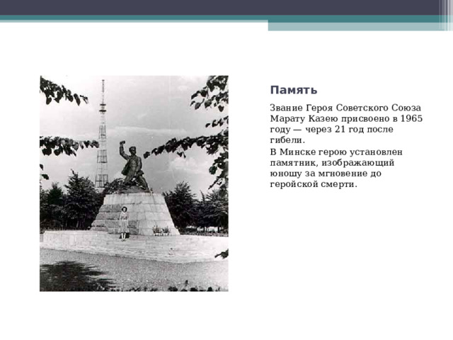 Память Звание Героя Советского Союза Марату Казею присвоено в 1965 году — через 21 год после гибели. В Минске герою установлен памятник, изображающий юношу за мгновение до геройской смерти. 