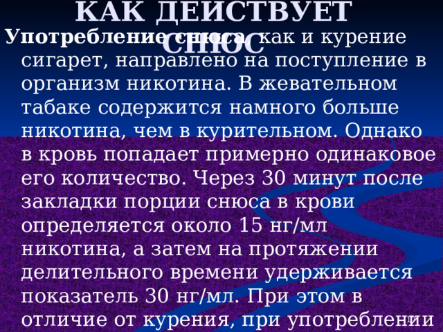 КАК ДЕЙСТВУЕТ СНЮС Употребление снюса , как и курение сигарет, направлено на поступление в организм никотина. В жевательном табаке содержится намного больше никотина, чем в курительном. Однако в кровь попадает примерно одинаковое его количество. Через 30 минут после закладки порции снюса в крови определяется около 15 нг/мл никотина, а затем на протяжении делительного времени удерживается показатель 30 нг/мл. При этом в отличие от курения, при употреблении снюса в организм не попадает табачный дым и вещества, находящиеся в нем. Именно поэтому поначалу употребление снюса может казаться безопасным и менее вредным. Именно так оно и позиционируется производителями. 1 