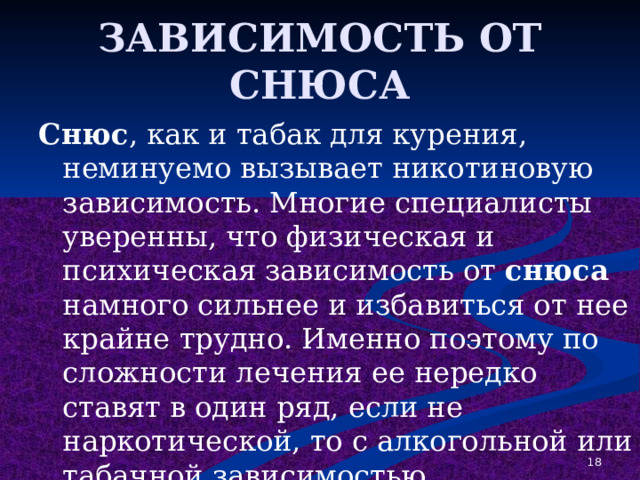 ЗАВИСИМОСТЬ ОТ СНЮСА Снюс , как и табак для курения, неминуемо вызывает никотиновую зависимость. Многие специалисты уверенны, что физическая и психическая зависимость от снюса намного сильнее и избавиться от нее крайне трудно. Именно поэтому по сложности лечения ее нередко ставят в один ряд, если не наркотической, то с алкогольной или табачной зависимостью. 1 