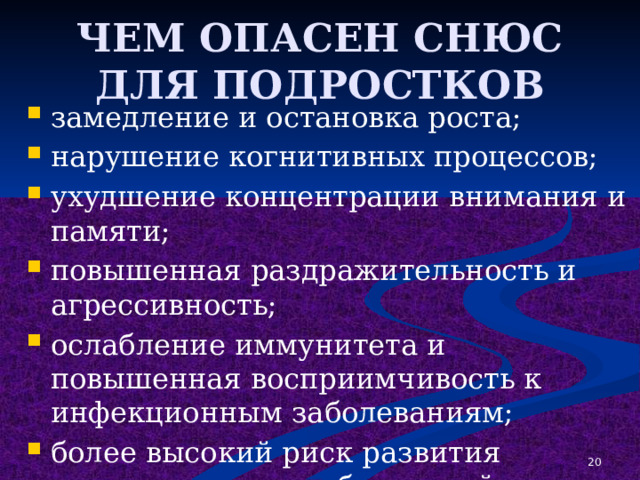 ЧЕМ ОПАСЕН СНЮС ДЛЯ ПОДРОСТКОВ замедление и остановка роста; нарушение когнитивных процессов; ухудшение концентрации внимания и памяти; повышенная раздражительность и агрессивность; ослабление иммунитета и повышенная восприимчивость к инфекционным заболеваниям; более высокий риск развития онкологических заболеваний полости рта, желудка и поджелудочной железы. 1 